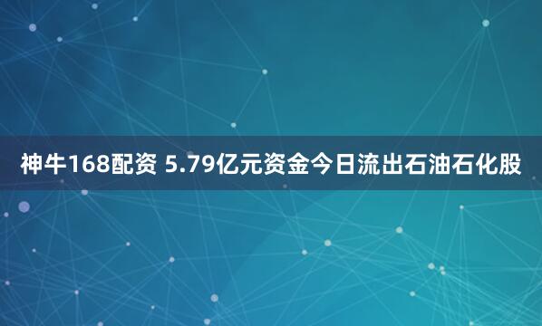神牛168配资 5.79亿元资金今日流出石油石化股