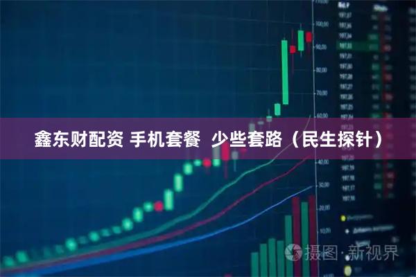 鑫东财配资 手机套餐  少些套路（民生探针）