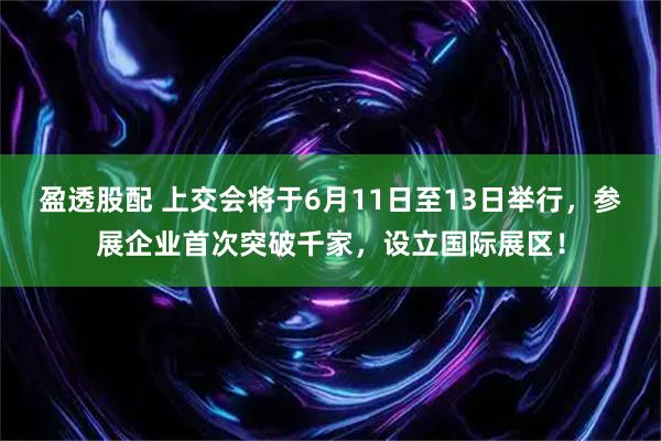盈透股配 上交会将于6月11日至13日举行，参展企业首次突破千家，设立国际展区！