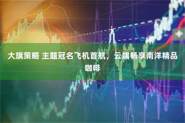 大旗策略 主题冠名飞机首航，云端畅享南洋精品咖啡